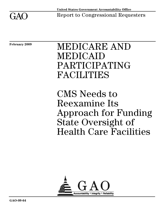 handle is hein.gao/gaobacdnr0001 and id is 1 raw text is: GAO


United States Government Accountability Office
Report to Congressional Requesters


February 2009


MEDICARE AND
MEDICAID
PARTICIPATING
FACILITIES


              CMS Needs to
              Reexamine Its
              Approach for Funding
              State Oversight of
              Health Care Facilities



                A
                & GAO
                  Accountability * Integrity * Reliability
GAO-09-64


