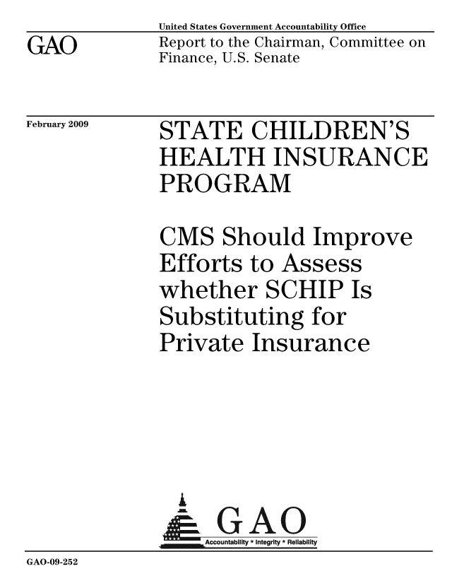 handle is hein.gao/gaobacdnt0001 and id is 1 raw text is: GAO


United States Government Accountability Office
Report to the Chairman, Committee on
Finance, U.S. Senate


February 2009


STATE CHILDREN'S
HEALTH INSURANCE
PROGRAM


CMS Should Improve
Efforts to Assess
whether SCHIP Is
Substituting for
Private Insurance


               A
                  2Integrity * Reliability
GAO-09-252


