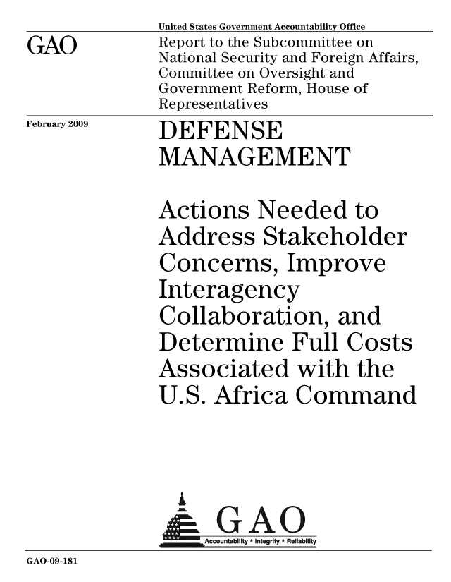 handle is hein.gao/gaobacdnv0001 and id is 1 raw text is: GAO


February 2009


United States Government Accountability Office
Report to the Subcommittee on
National Security and Foreign Affairs,
Committee on Oversight and
Government Reform, House of
Representatives
DEFENSE
MANAGEMENT

Actions Needed to
Address Stakeholder
Concerns, Improve
Interagency
Collaboration, and
Determine Full Costs
Associated with the
U.S. Africa Command



  I
  Ac GAO
,. .. . .Accountabirlty *integrity * Relabilit


GAO-09-181


