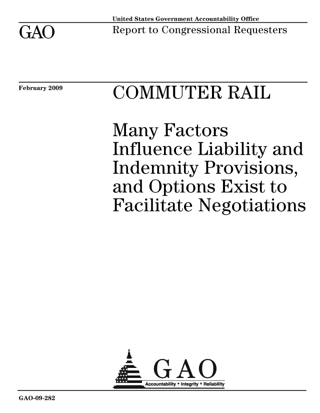 handle is hein.gao/gaobacdnx0001 and id is 1 raw text is: GAO


United States Government Accountability Office
Report to Congressional Requesters


February 2009


COMMUTER RAIL


               Many Factors
               Influence Liability and
               Indemnity Provisions,
               and Options Exist to
               Facilitate Negotiations






                 i
                 & GAO
                    Accountability * Integrity * Reliability
GAO-09-282


