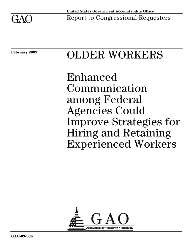 handle is hein.gao/gaobacdny0001 and id is 1 raw text is: GAO


United States Government Accountability Office
Report to Congressional Requesters


February 2009


OLDER WORKERS


              Enhanced
              Communication
              among Federal
              Agencies Could
              Improve Strategies for
              Hiring and Retaining
              Experienced Workers




                A
                & GAO
                  ccountability * Integrity * Reliability
GAO-09-206



