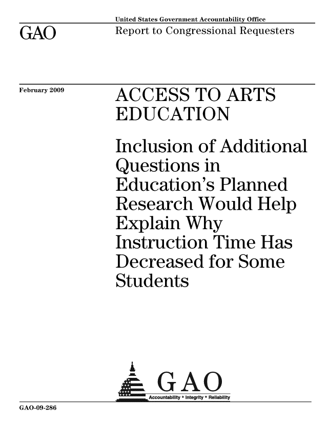 handle is hein.gao/gaobacdoi0001 and id is 1 raw text is: GAO


United States Government Accountability Office
Report to Congressional Requesters


February 2009


ACCESS TO ARTS
EDUCATION


              Inclusion of Additional
              Questions in
              Education's Planned
              Research Would Help
              Explain Why
              Instruction Time Has
              Decreased for Some
              Students




              - GAO
                  Accountability * Integrity * Reliability
GAO-09-286


