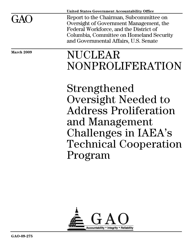handle is hein.gao/gaobacdor0001 and id is 1 raw text is:                United States Government Accountability Office
GAO            Report to the Chairman, Subcommittee on
               Oversight of Government Management, the
               Federal Workforce, and the District of
               Columbia, Committee on Homeland Security
               and Governmental Affairs, U.S. Senate


March 2009


NUCLEAR


               NONPROLIFERATION

               Strengthened
               Oversight Needed to
               Address Proliferation
               and Management
               Challenges in IAEA's
               Technical Cooperation
               Program



                 i
                 &GAO
               Accountability * integrity * Reliability
GAO-09-275


