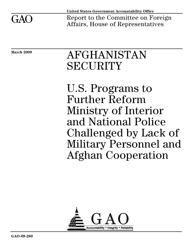 handle is hein.gao/gaobacdot0001 and id is 1 raw text is: GAO


United States Government Accountability Office
Report to the Committee on Foreign
Affairs, House of Representatives


March 2009


AFGHANISTAN
SECURITY


              U.S. Programs to
              Further Reform
              Ministry of Interior
              and National Police
              Challenged by Lack of
              Military Personnel and
              Afghan Cooperation




                A
                & GAO
                   Accountability * Integrity * Reliability
GAO-09-280


