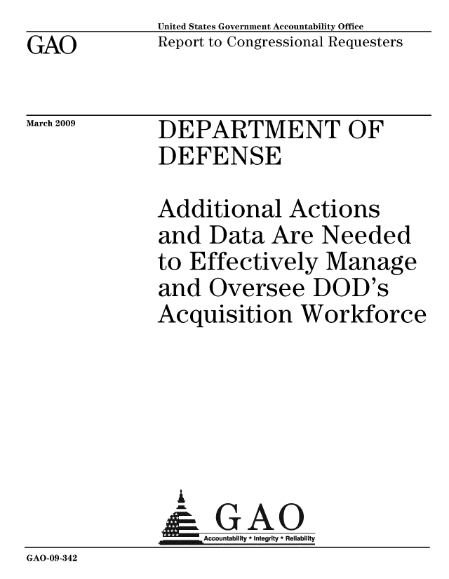 handle is hein.gao/gaobacdpn0001 and id is 1 raw text is: GAO


United States Government Accountability Office
Report to Congressional Requesters


March 2009


DEPARTMENT OF
DEFENSE


              Additional Actions
              and Data Are Needed
              to Effectively Manage
              and Oversee DOD's
              Acquisition Workforce





                i
              &0GAO
              ~Accountability * integrity * Reliability
GAO-09-342


