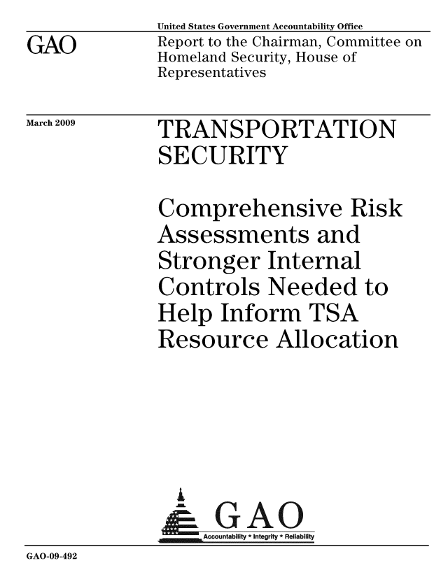 handle is hein.gao/gaobacdpv0001 and id is 1 raw text is: GAO


United States Government Accountability Office
Report to the Chairman, Committee on
Homeland Security, House of
Representatives


March 2009


TRANSPORTATION
SECURITY


              Comprehensive Risk
              Assessments and
              Stronger Internal
              Controls Needed to
              Help Inform TSA
              Resource Allocation




                A
                & GAO
                   Accountability * Integrity * Reliability
GAO-09-492


