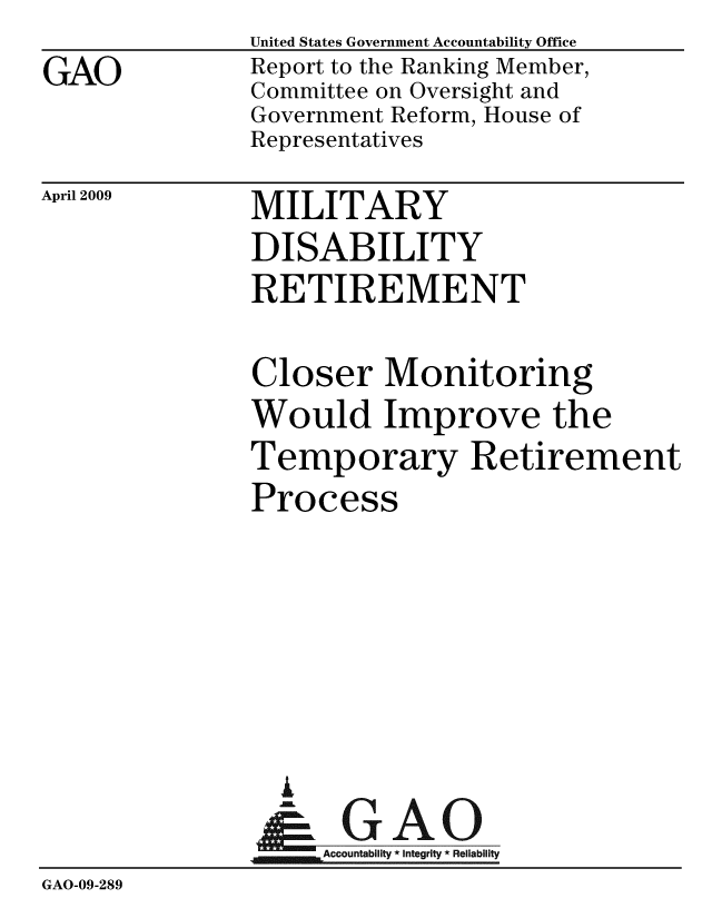 handle is hein.gao/gaobacdqd0001 and id is 1 raw text is:               United States Government Accountability Office
GAO           Report to the Ranking Member,
              Committee on Oversight and
              Government Reform, House of
              Representatives


April 2009


MILITARY
DISABILITY
RETIREMENT


              Closer Monitoring
              Would Improve the
              Temporary Retirement
              Process





                i
                &-GAO
              Accountab  integrity * Reliability
GAO-09-289


