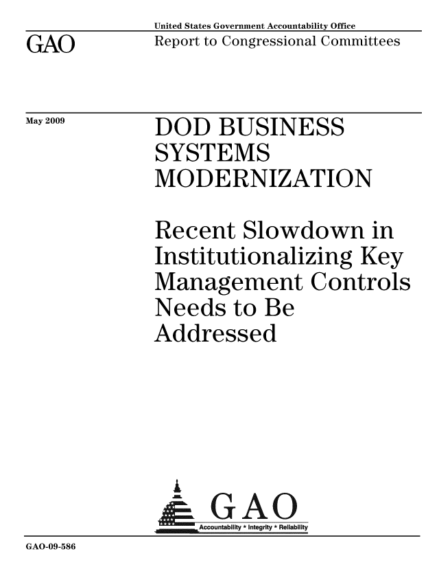 handle is hein.gao/gaobacdro0001 and id is 1 raw text is: GAO


May 2009


United States Government Accountability Office
Report to Congressional Committees


DOD BUSINESS
SYSTEMS
MODERNIZATION


              Recent Slowdown in
              Institutionalizing Key
              Management Controls
              Needs to Be
              Addressed




              A
              & GAO
                  Accountability * Integrity * Reliability
GAO-09-586


