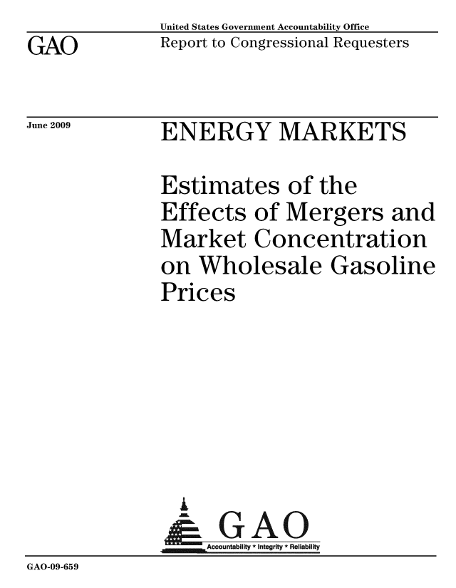 handle is hein.gao/gaobacdta0001 and id is 1 raw text is: 
GAO


United States Government Accountability Office
Report to Congressional Requesters


June 2009


ENERGY MARKETS


               Estimates of the
               Effects of Mergers and
               Market Concentration
               on Wholesale Gasoline
               Prices






                 I
                   A 0
                & GAO
                   Accountability * Integrity * Reliability
GAO-09-659


