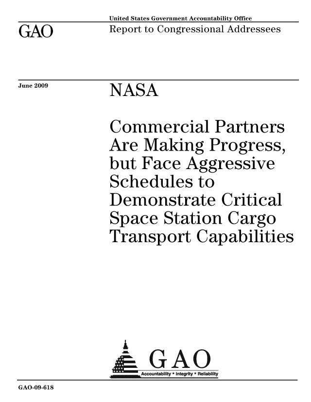 handle is hein.gao/gaobacdtd0001 and id is 1 raw text is: GAO


United States Government Accountability Office
Report to Congressional Addressees


June 2009


NASA


              Commercial Partners
              Are Making Progress,
              but Face Aggressive
              Schedules to
              Demonstrate Critical
              Space Station Cargo
              Transport Capabilities




                A
                & GAO
                   Accountability * Integrity * Reliability
GAO-09-618


