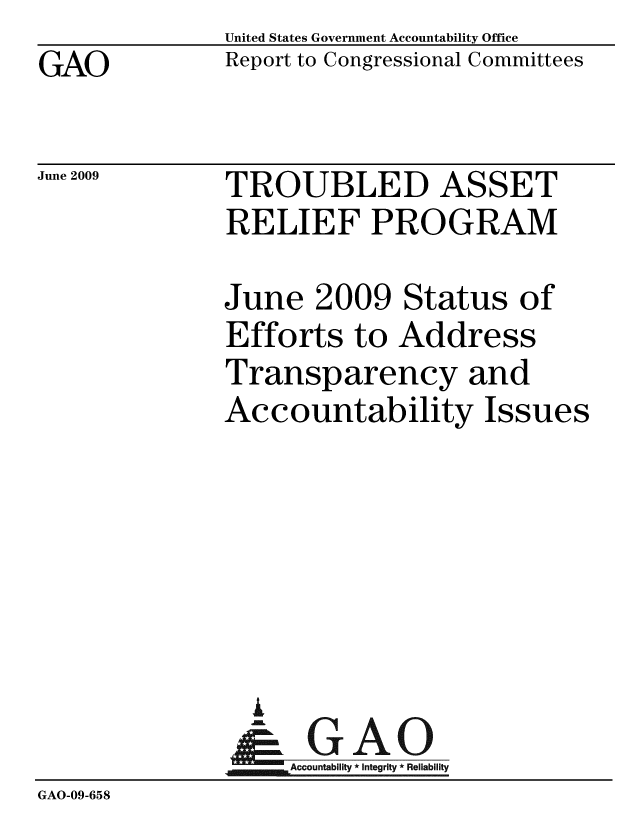 handle is hein.gao/gaobacdtg0001 and id is 1 raw text is: GAO


United States Government Accountability Office
Report to Congressional Committees


June 2009


TROUBLED ASSET
RELIEF PROGRAM


              June 2009 Status of
              Efforts to Address
              Transparency and
              Accountability Issues






                A
                & GAO
                   Accountability * Integrity * Reliability
GAO-09-658


