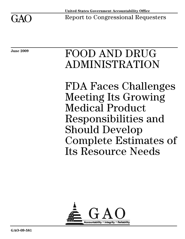 handle is hein.gao/gaobacdtl0001 and id is 1 raw text is: GAO


United States Government Accountability Office
Report to Congressional Requesters


June 2009


FOOD AND DRUG
ADMINISTRATION


             FDA Faces Challenges
             Meeting Its Growing
             Medical Product
             Responsibilities and
             Should Develop
             Complete Estimates of
             Its Resource Needs



               i
               & GAO
                  Accountability * Integrity * Reliability
GAO-09-581


