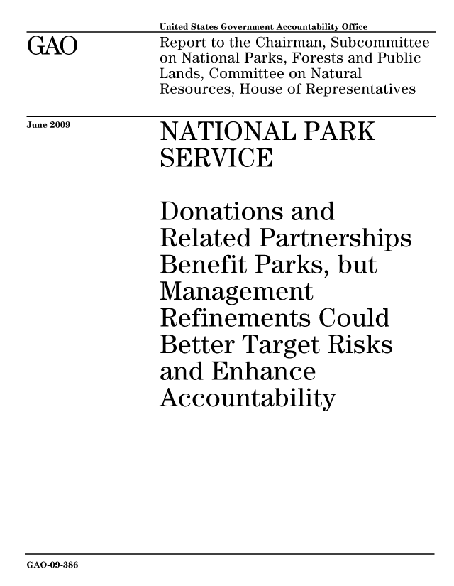 handle is hein.gao/gaobacdtn0001 and id is 1 raw text is: GAO


United States Government Accountability Office
Report to the Chairman, Subcommittee
on National Parks, Forests and Public
Lands, Committee on Natural
Resources, House of Representatives


June 2009


NATIONAL PARK
SERVICE


Donations and
Related Partnerships
Benefit Parks, but
Management
Refinements Could
Better Target Risks
and Enhance
Accountability


GAO-09-386


