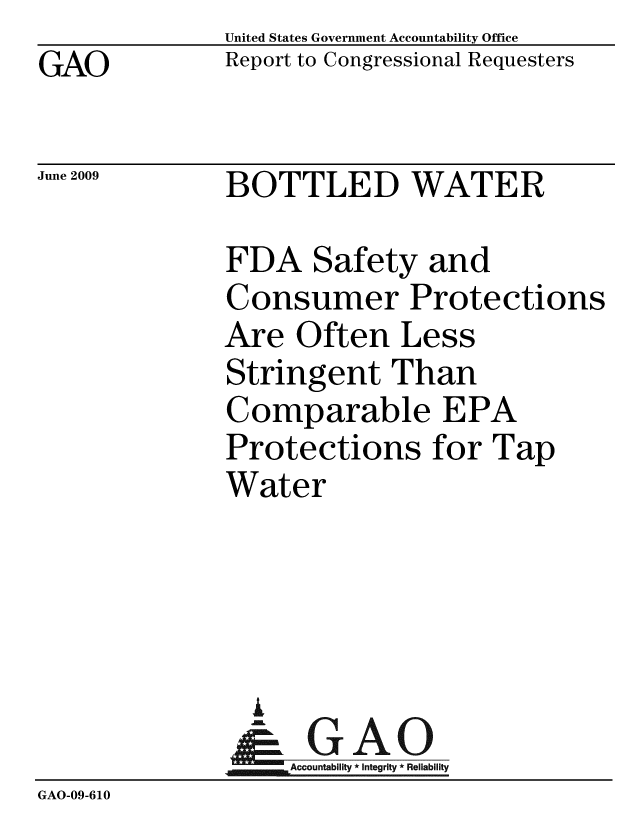 handle is hein.gao/gaobacdtp0001 and id is 1 raw text is: GAO


United States Government Accountability Office
Report to Congressional Requesters


June 2009


BOTTLED WATER


              FDA Safety and
              Consumer Protections
              Are Often Less
              Stringent Than
              Comparable EPA
              Protections for Tap
              Water




                I
                &GAO
                   Accountability * Integrity * Reliability
GAO-09-610


