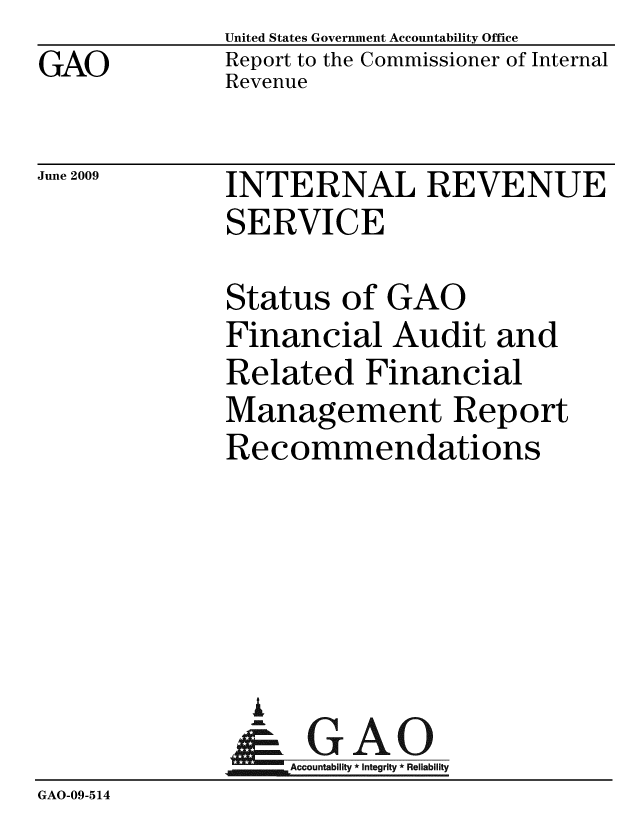 handle is hein.gao/gaobacdtt0001 and id is 1 raw text is: GAO


United States Government Accountability Office
Report to the Commissioner of Internal
Revenue


June 2009


INTERNAL REVENUE
SERVICE


              Status of GAO
              Financial Audit and
              Related Financial
              Management Report
              Recommendations





                I
              &0GAO
              Accountability* Integrity * Reliability
GAO-09-5 14


