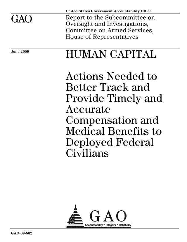 handle is hein.gao/gaobacdtw0001 and id is 1 raw text is: GAO


United States Government Accountability Office
Report to the Subcommittee on
Oversight and Investigations,
Committee on Armed Services,
House of Representatives


June 2009


HUMAN CAPITAL


              Actions Needed to
              Better Track and
              Provide Timely and
              Accurate
              Compensation and
              Medical Benefits to
              Deployed Federal
              Civilians



                A
                & GAO
                   Accountability * Integrity * Reliability
GAO-09-562


