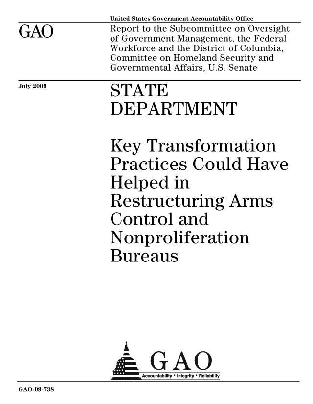 handle is hein.gao/gaobacdur0001 and id is 1 raw text is: GAO


United States Government Accountability Office
Report to the Subcommittee on Oversight
of Government Management, the Federal
Workforce and the District of Columbia,
Committee on Homeland Security and
Governmental Affairs, U.S. Senate


July 2009


STATE


               DEPARTMENT

               Key Transformation
               Practices Could Have
               Helped in
               Restructuring Arms
               Control and
               Nonproliferation
               Bureaus



                 I
                 & GAO
                    Accountability * Integrity * Reliability
GAO-09-738


