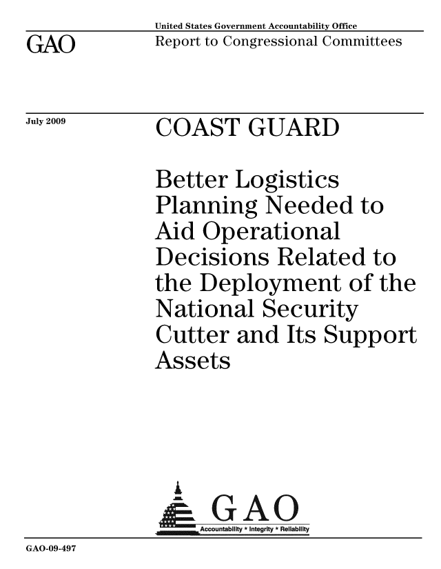 handle is hein.gao/gaobacduw0001 and id is 1 raw text is: GAO


United States Government Accountability Office
Report to Congressional Committees


July 2009


COAST GUARD


              Better Logistics
              Planning Needed to
              Aid Operational
              Decisions Related to
              the Deployment of the
              National Security
              Cutter and Its Support
              Assets



                i
                & GAO
                   Accountability * Integrity * Reliability
GAO-09-497



