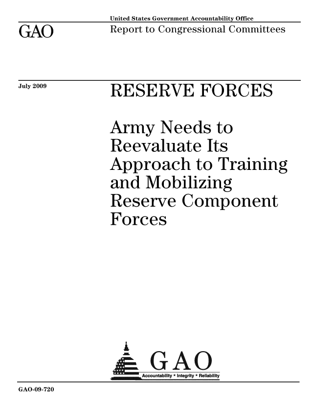 handle is hein.gao/gaobacdux0001 and id is 1 raw text is: GAO


United States Government Accountability Office
Report to Congressional Committees


July 2009


RESERVE FORCES


              Army Needs to
              Reevaluate Its
              Approach to Training
              and Mobilizing
              Reserve Component
              Forces





                i
                & GAO
                   Accountability * Integrity * Reliability
GAO-09-720



