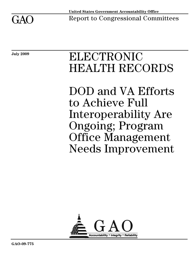 handle is hein.gao/gaobacdvl0001 and id is 1 raw text is: GAO


United States Government Accountability Office
Report to Congressional Committees


July 2009


ELECTRONIC
HEALTH RECORDS


             DOD and VA Efforts
             to Achieve Full
             Interoperability Are
             Ongoing; Program
             Office Management
             Needs Improvement




               A
               & GAO
                  Accountability * Integrity * Reliability
GAO-09-775


