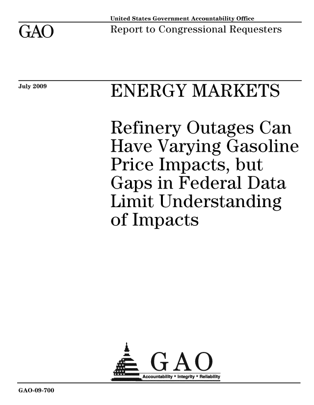 handle is hein.gao/gaobacdvq0001 and id is 1 raw text is: GAO


United States Government Accountability Office
Report to Congressional Requesters


July 2009


ENERGY MARKETS


              Refinery Outages Can
              Have Varying Gasoline
              Price Impacts, but
              Gaps in Federal Data
              Limit Understanding
              of Impacts





                i
                &GAO
              Accountability*Integrity * Reliability
GAO-09-700


