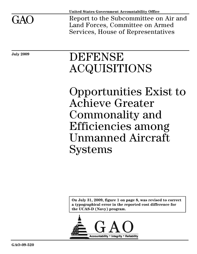 handle is hein.gao/gaobacdvr0001 and id is 1 raw text is: 

GAO


United States Government Accountability Office
Report to the Subcommittee on Air and
Land Forces, Committee on Armed
Services, House of Representatives


July 2009


DEFENSE


ACQUISITIONS


Opportunities Exist to
Achieve Greater
Commonality and
Efficiencies among
Unmanned Aircraft
Systems


On July 31, 2009, figure 1 on page 8, was revised to correct
a typographical error in the reported cost difference for
the UCAS-D (Navy) program.


                  I

               A      oR        ability
GAO-09-520


