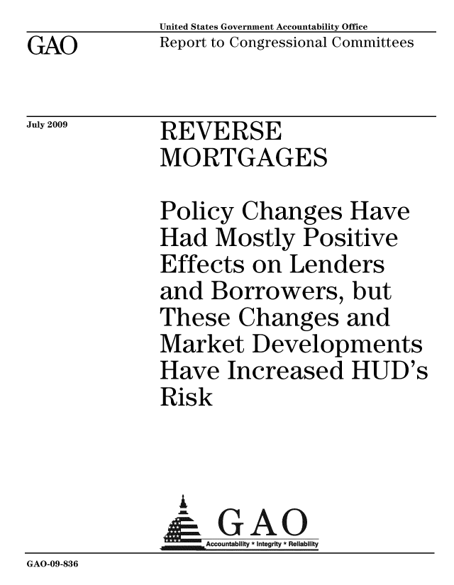 handle is hein.gao/gaobacdvt0001 and id is 1 raw text is: GAO


United States Government Accountability Office
Report to Congressional Committees


July 2009


REVERSE
MORTGAGES


             Policy Changes Have
             Had Mostly Positive
             Effects on Lenders
             and Borrowers, but
             These Changes and
             Market Developments
             Have Increased HUD's
             Risk


               i
               & GAO
                  Accountability * Integrity * Reliability
GAO-09-836


