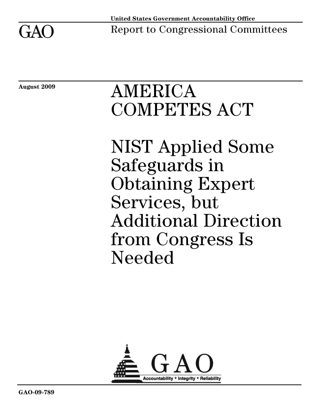 handle is hein.gao/gaobacdwf0001 and id is 1 raw text is: GAO


United States Government Accountability Office
Report to Congressional Committees


August 2009


AMERICA
COMPETES ACT


              NIST Applied Some
              Safeguards in
              Obtaining Expert
              Services, but
              Additional Direction
              from Congress Is
              Needed



                i
                & GAO
                   Accountability * Integrity * Reliability
GAO-09-789


