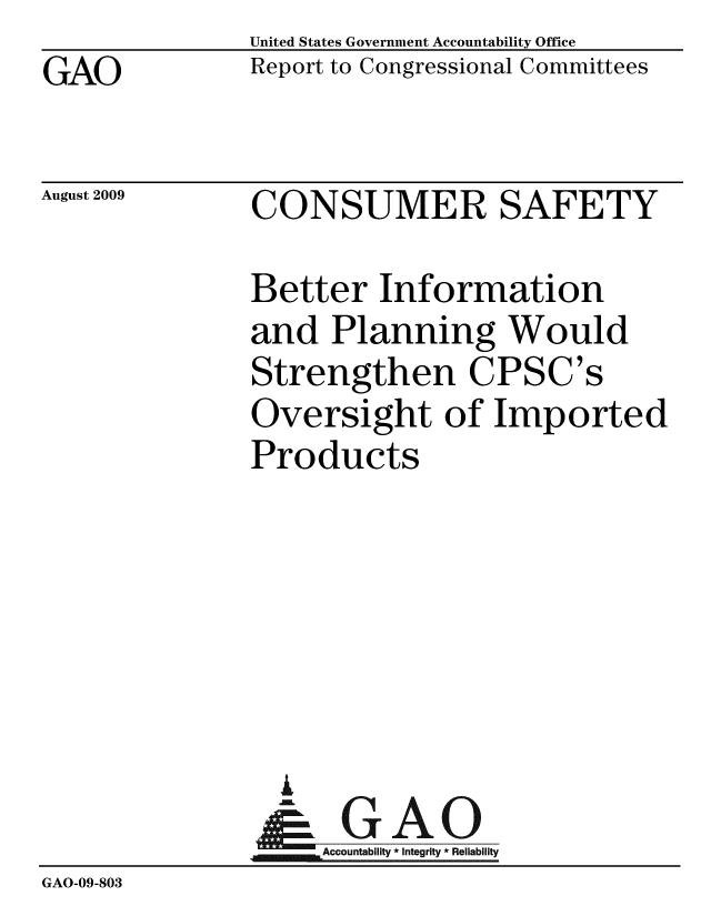 handle is hein.gao/gaobacdwl0001 and id is 1 raw text is: GAO


United States Government Accountability Office
Report to Congressional Committees


August 2009


CONSUMER SAFETY


               Better Information
               and Planning Would
               Strengthen CPSC's
               Oversight of Imported
               Products






                 A
                 & GAO
                    Accountability * Integrity * Reliability
GAO-09-803


