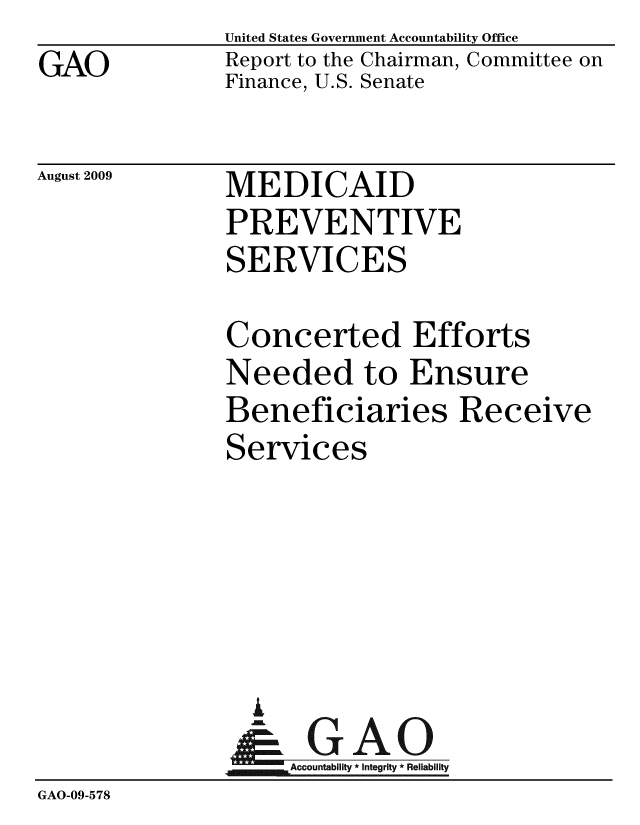 handle is hein.gao/gaobacdwm0001 and id is 1 raw text is: GAO


United States Government Accountability Office
Report to the Chairman, Committee on
Finance, U.S. Senate


August 2009


MEDICAID
PREVENTIVE
SERVICES


               Concerted Efforts
               Needed to Ensure
               Beneficiaries Receive
               Services





                 A
                 & GAO
                    Accountability * Integrity * Reliability
GAO-09-578


