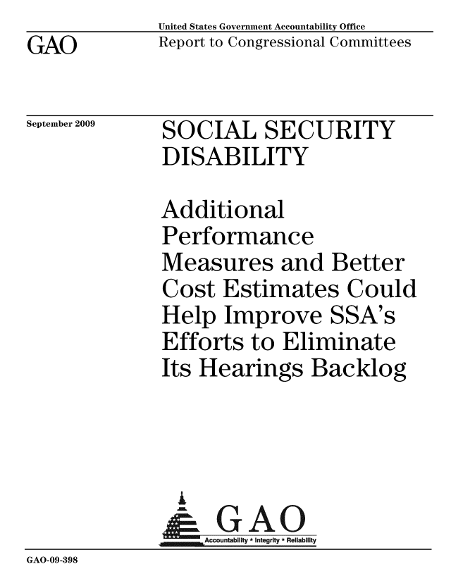 handle is hein.gao/gaobacdxf0001 and id is 1 raw text is: GAO


United States Government Accountability Office
Report to Congressional Committees


September 2009


SOCIAL SECURITY
DISABILITY


              Additional
              Performance
              Measures and Better
              Cost Estimates Could
              Help Improve SSA's
              Efforts to Eliminate
              Its Hearings Backlog



                A
                & GAO
                   Accountability * Integrity * Reliability
GAO-09-398


