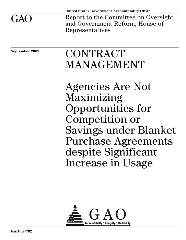 handle is hein.gao/gaobacdxu0001 and id is 1 raw text is: GAO


United States Government Accountability Office
Report to the Committee on Oversight
and Government Reform, House of
Representatives


September 2009


CONTRACT
MANAGEMENT


             Agencies Are Not
             Maximizing
             Opportunities for
             Competition or
             Savings under Blanket
             Purchase Agreements
             despite Significant
             Increase in Usage


               A
               & GAO
                  ccountability * Integrity * Reliability
GAO-09-792


