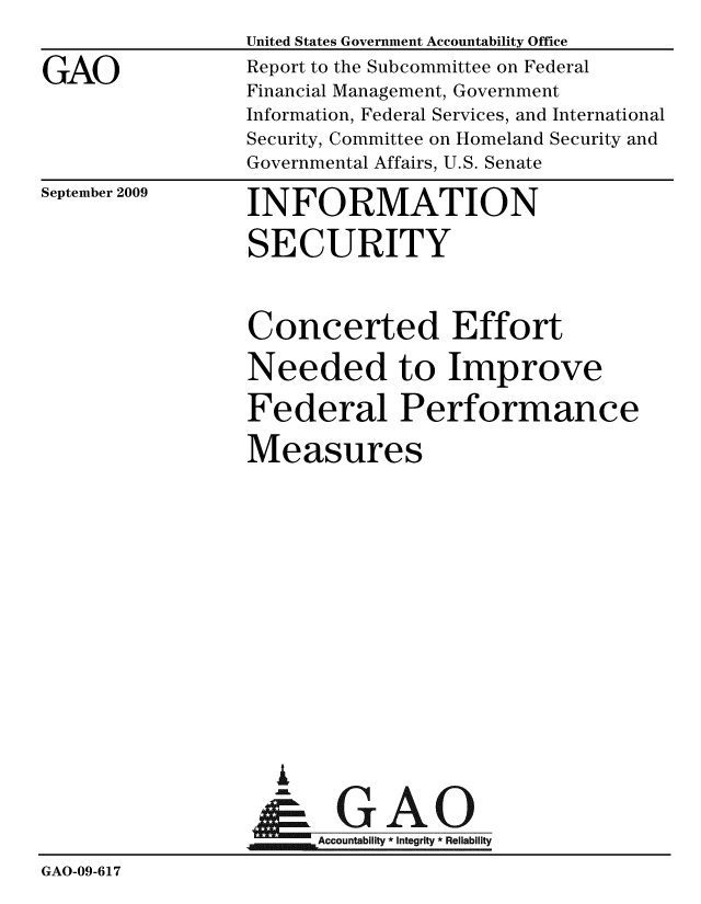 handle is hein.gao/gaobacdxy0001 and id is 1 raw text is: 
GAO


United States Government Accountability Office
Report to the Subcommittee on Federal
Financial Management, Government
Information, Federal Services, and International
Security, Committee on Homeland Security and
Governmental Affairs, U.S. Senate


September 2009


INFORMATION
SECURITY


                 Concerted Effort
                 Needed to Improve
                 Federal Performance
                 Measures










                      A
                  & GAO
                      Accountability * Integrity * Reliability
GAO-09-617


