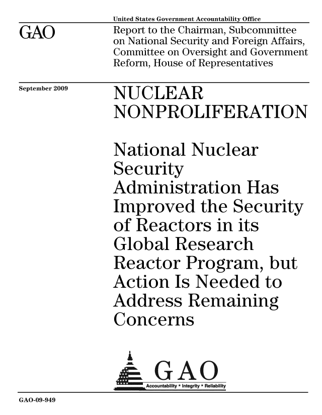 handle is hein.gao/gaobacdyd0001 and id is 1 raw text is: GAO


United States Government Accountability Office
Report to the Chairman, Subcommittee
on National Security and Foreign Affairs,
Committee on Oversight and Government
Reform, House of Representatives


September 2009


NUCLEAR
NONPROLIFERATION


              National Nuclear
              Security
              Administration Has
              Improved the Security
              of Reactors in its
              Global Research
              Reactor Program, but
              Action Is Needed to
              Address Remaining
              Concerns

                A
                & GAO
                   ccountability * Integrity * Reliability
GAO-09-949


