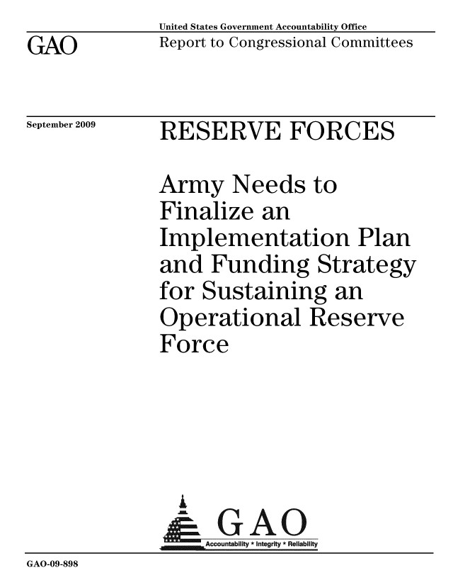 handle is hein.gao/gaobacdyh0001 and id is 1 raw text is: GAO


United States Government Accountability Office
Report to Congressional Committees


September 2009


RESERVE FORCES


              Army Needs to
              Finalize an
              Implementation Plan
              and Funding Strategy
              for Sustaining an
              Operational Reserve
              Force




                i
                &0GAO
                Accountability* Integrity * Reliability
GAO-09-898


