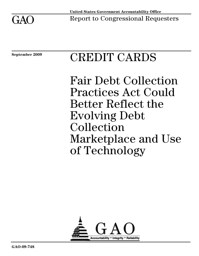 handle is hein.gao/gaobacdym0001 and id is 1 raw text is: GAO


United States Government Accountability Office
Report to Congressional Requesters


September 2009


CREDIT CARDS


              Fair Debt Collection
              Practices Act Could
              Better Reflect the
              Evolving Debt
              Collection
              Marketplace and Use
              of Technology




                i
                &GAO
              Accountability*Integrity * Reliability
GAO-09-748


