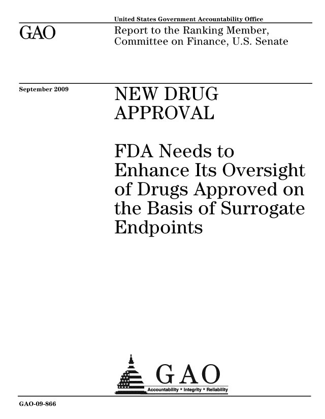 handle is hein.gao/gaobacdyq0001 and id is 1 raw text is: GAO


United States Government Accountability Office
Report to the Ranking Member,
Committee on Finance, U.S. Senate


September 2009


NEW DRUG
APPROVAL


FDA Needs to
Enhance Its Oversight
of Drugs Approved on
the Basis of Surrogate
Endpoints


                 A
               GAccountability * Integrity * Reliabiity
GAO-09-866


