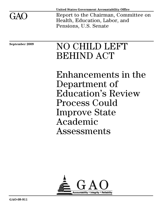 handle is hein.gao/gaobacdyt0001 and id is 1 raw text is: GAO


United States Government Accountability Office
Report to the Chairman, Committee on
Health, Education, Labor, and
Pensions, U.S. Senate


September 2009


NO CHILD LEFT
BEHIND ACT


              Enhancements in the
              Department of
              Education's Review
              Process Could
              Improve State
              Academic
              Assessments



                %
                & GAO
                   Accountability * Integrity * Reliability
GAO-09-911


