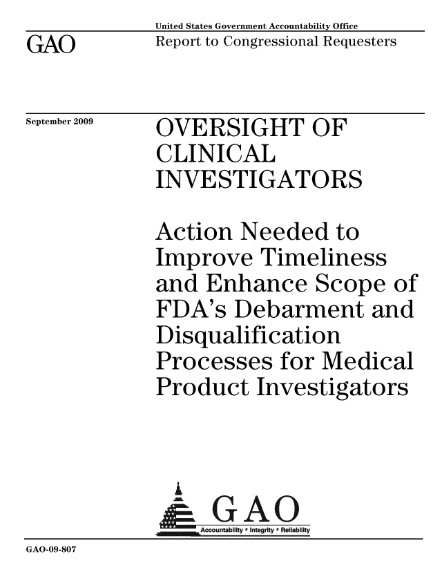 handle is hein.gao/gaobacdzb0001 and id is 1 raw text is: GAO


United States Government Accountability Office
Report to Congressional Requesters


September 2009


OVERSIGHT OF
CLINICAL
INVESTIGATORS


             Action Needed to
             Improve Timeliness
             and Enhance Scope of
             FDA's Debarment and
             Disqualification
             Processes for Medical
             Product Investigators



               A
               & GAO
                 ccountability * Integrity * Reliability
GAO-09-807


