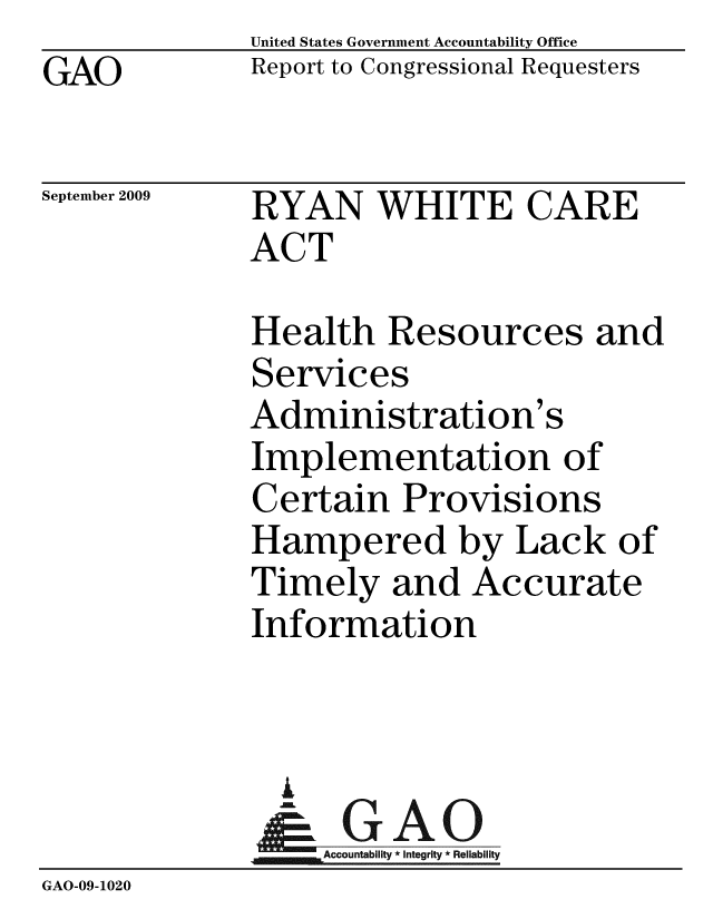 handle is hein.gao/gaobacdzh0001 and id is 1 raw text is: GAO


United States Government Accountability Office
Report to Congressional Requesters


September 2009


RYAN WHITE CARE
ACT


              Health Resources and
              Services
              Administration's
              Implementation of
              Certain Provisions
              Hampered by Lack of
              Timely and Accurate
              Information


                A
                & GAO
                  Accountability * Integrity * Reliability
GAO-09-1020



