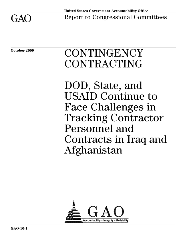handle is hein.gao/gaobacdzs0001 and id is 1 raw text is: GAO


United States Government Accountability Office
Report to Congressional Committees


October 2009


CONTINGENCY
CONTRACTING


              DOD, State, and
              USAID Continue to
              Face Challenges in
              Tracking Contractor
              Personnel and
              Contracts in Iraq and
              Afghanistan



              %
              & GAO
                  Accountability * Integrity * Reliability
GAO-10-1


