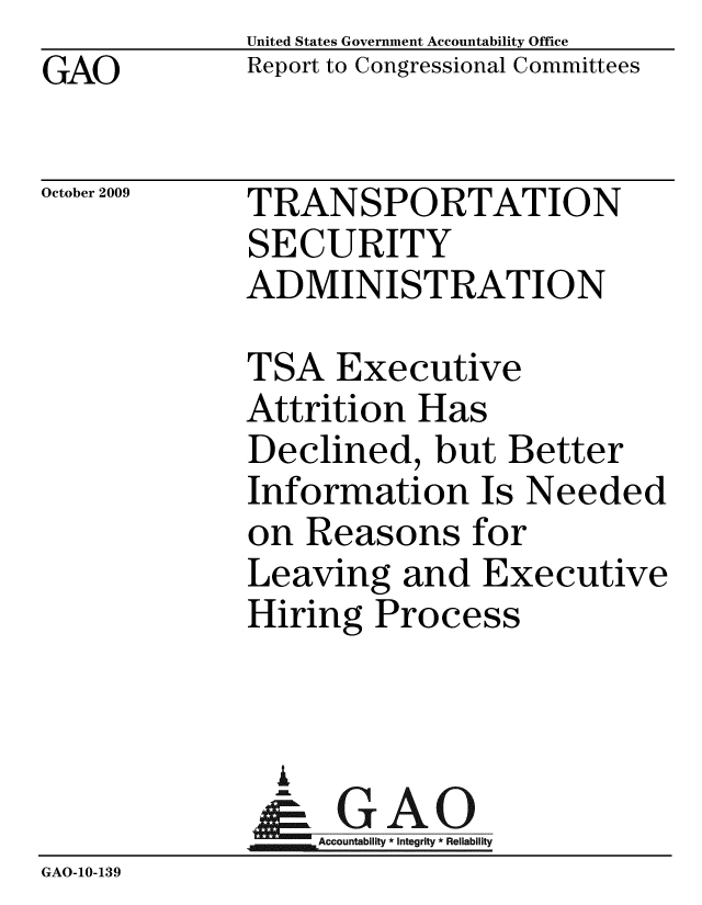 handle is hein.gao/gaobaceaa0001 and id is 1 raw text is: GAO


United States Government Accountability Office
Report to Congressional Committees


October 2009


TRANSPORTATION
SECURITY
ADMINISTRATION


             TSA Executive
             Attrition Has
             Declined, but Better
             Information Is Needed
             on Reasons for
             Leaving and Executive
             Hiring Process


               U
               & GAO
                  Accountability * Integrity * Reliability
GAO-10-139


