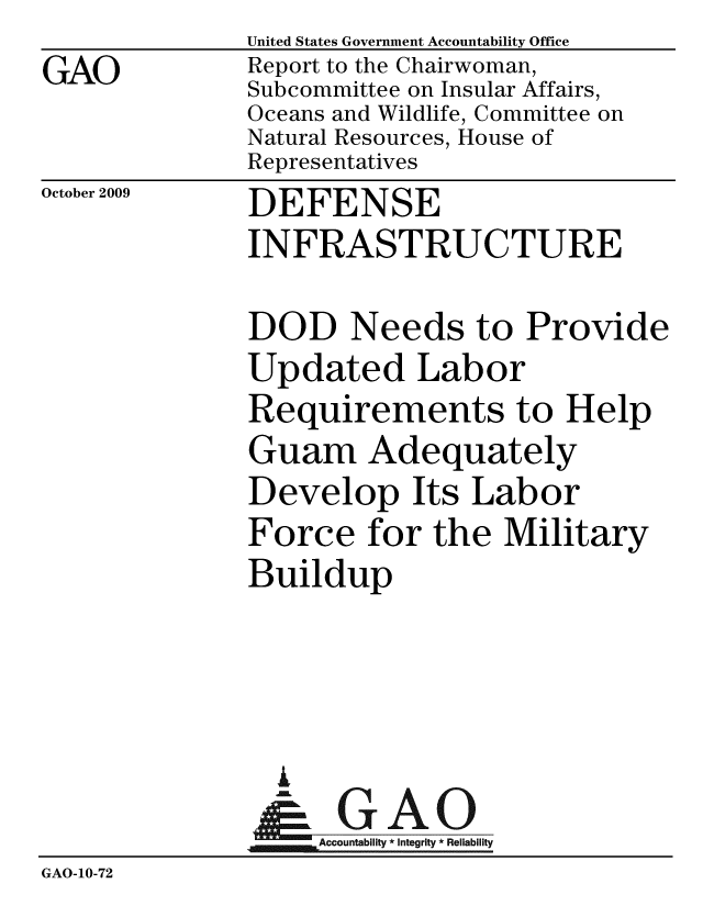 handle is hein.gao/gaobaceab0001 and id is 1 raw text is: GAO


United States Government Accountability Office
Report to the Chairwoman,
Subcommittee on Insular Affairs,
Oceans and Wildlife, Committee on
Natural Resources, House of
Representatives


October 2009


DEFENSE
INFRASTRUCTURE


              DOD Needs to Provide
              Updated Labor
              Requirements to Help
              Guam Adequately
              Develop Its Labor
              Force for the Military
              Buildup



                A
                & GAO
                   ccountability * Integrity * Reliability
GAO-10-72


