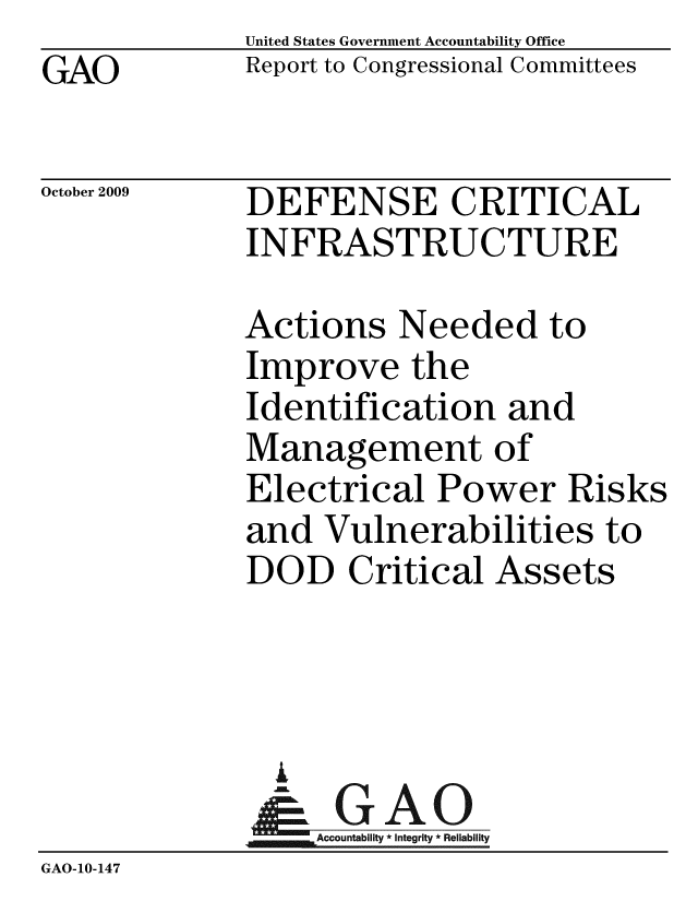 handle is hein.gao/gaobaceao0001 and id is 1 raw text is: GAO


United States Government Accountability Office
Report to Congressional Committees


October 2009


DEFENSE CRITICAL
INFRASTRUCTURE


Actions Needed to
Improve the
Identification and
Management of
Electrical Power Risks
and Vulnerabilities to
DOD Critical Assets


               I
                 A 0
                 Accountability * Integrity * Reliability
GAO-10-147


