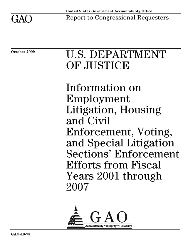 handle is hein.gao/gaobaceat0001 and id is 1 raw text is:              United States Government Accountability Office
GAO          Report to Congressional Requesters

October 2009 U.S. DEPARTMENT
             OF JUSTICE

             Information on
             Employment
             Litigation, Housing
             and Civil
             Enforcement, Voting,
             and Special Litigation
             Sections' Enforcement
             Efforts from Fiscal
             Years 2001 through
             2007
               i
               &GAO
             Accountbiliy * Integrity * Reliabiliy
GAO-10-75


