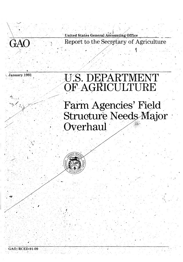 handle is hein.gao/gaobaceau0001 and id is 1 raw text is: 







United States General-A counting Office


GAO.


4-


Report to the Secrdary of Agriculture
          / .0.

        7


b


January 1991


~S.f */~'~* - -


7
7-






  *   (


    U.S. DEPARTMENT

    OF AGRICULTURE



    nFar  Agencies' Field

** Structure Nee 4.Major

  ..Overhaul7


  ,.   °                0


G'AO/. RCED-9 1-09


0


