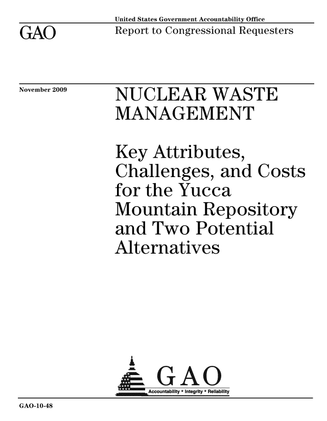 handle is hein.gao/gaobacebp0001 and id is 1 raw text is: GAO


United States Government Accountability Office
Report to Congressional Requesters


November 2009


NUCLEAR WASTE
MANAGEMENT


              Key Attributes,
              Challenges, and Costs
              for the Yucca
              Mountain Repository
              and Two Potential
              Alternatives




                i
                & GAO
                   Accountability * Integrity * Reliability
GAO-10-48


