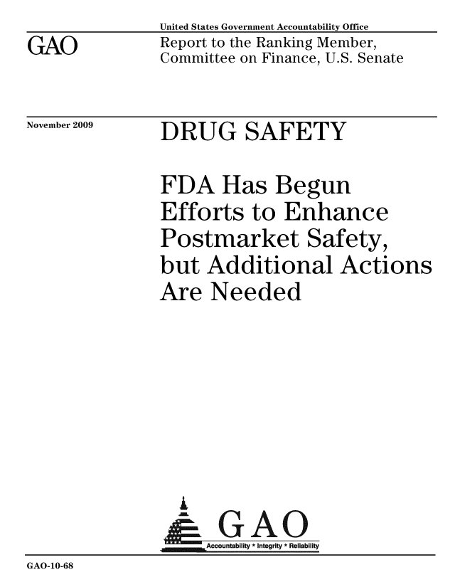 handle is hein.gao/gaobacebt0001 and id is 1 raw text is: 
GAO


United States Government Accountability Office
Report to the Ranking Member,
Committee on Finance, U.S. Senate


November 2009


DRUG SAFETY


FDA Has Begun
Efforts to Enhance
Postmarket Safety,
but Additional Actions
Are Needed


                 A
                    Accountability * Integrity * Reliability
GAO-10-68


