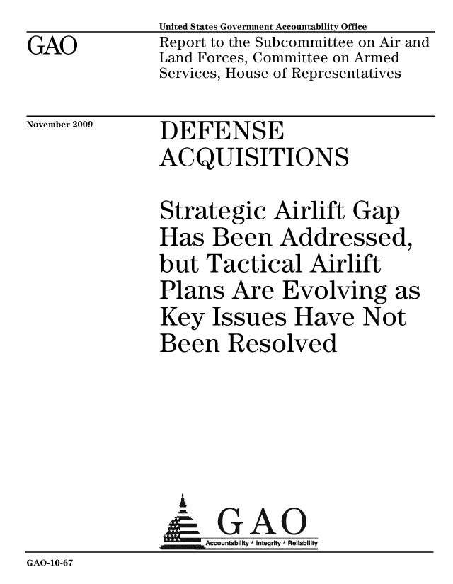 handle is hein.gao/gaobacecc0001 and id is 1 raw text is: 
GAO


United States Government Accountability Office
Report to the Subcommittee on Air and
Land Forces, Committee on Armed
Services, House of Representatives


November 2009


DEFENSE
ACQUISITIONS


Strategic Airlift Gap
Has Been Addressed,
but Tactical Airlift
Plans Are Evolving a
Key Issues Have Not
Been Resolved





  A
     Accountability * Integrity * Reliability


3


GAO-10-67


