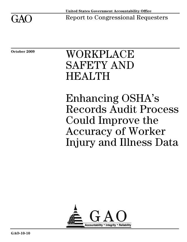 handle is hein.gao/gaobacech0001 and id is 1 raw text is: GAO


United States Government Accountability Office
Report to Congressional Requesters


October 2009


WORKPLACE
SAFETY AND
HEALTH


              Enhancing OSHA's
              Records Audit Process
              Could Improve the
              Accuracy of Worker
              Injury and Illness Data




                A
                & GAO
                  Accountability * Integrity * Reliability
GAO-10-10


